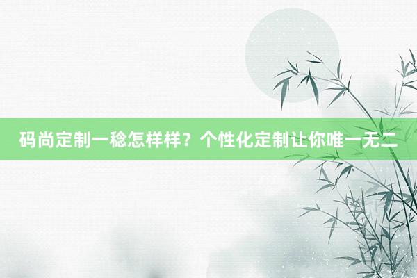 码尚定制一稔怎样样？个性化定制让你唯一无二