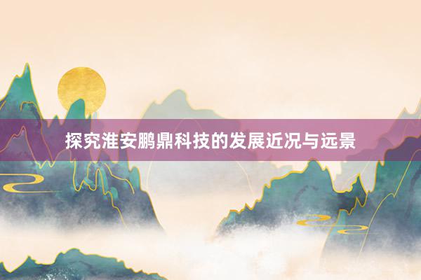 探究淮安鹏鼎科技的发展近况与远景