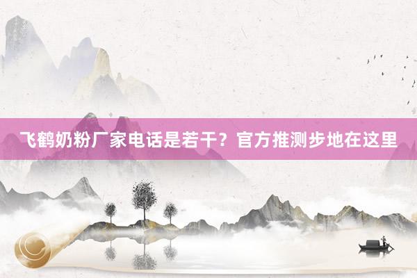 飞鹤奶粉厂家电话是若干？官方推测步地在这里
