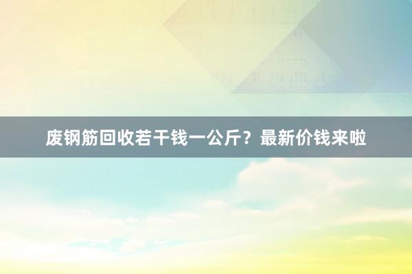 废钢筋回收若干钱一公斤？最新价钱来啦