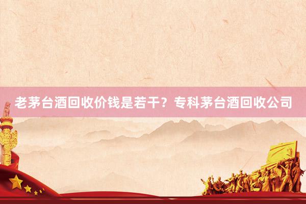 老茅台酒回收价钱是若干？专科茅台酒回收公司