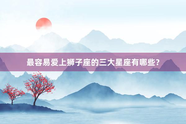 最容易爱上狮子座的三大星座有哪些？