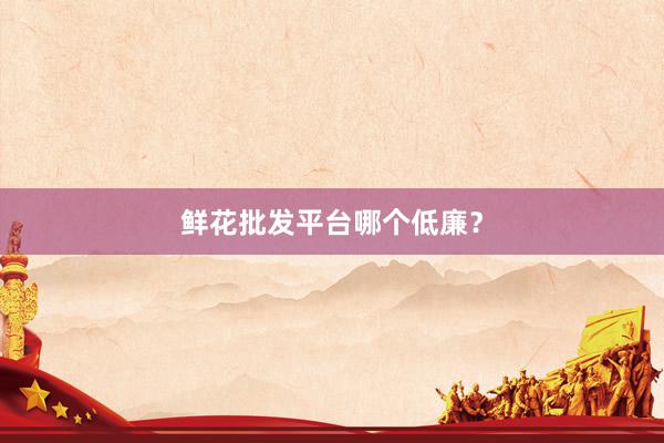 鲜花批发平台哪个低廉？